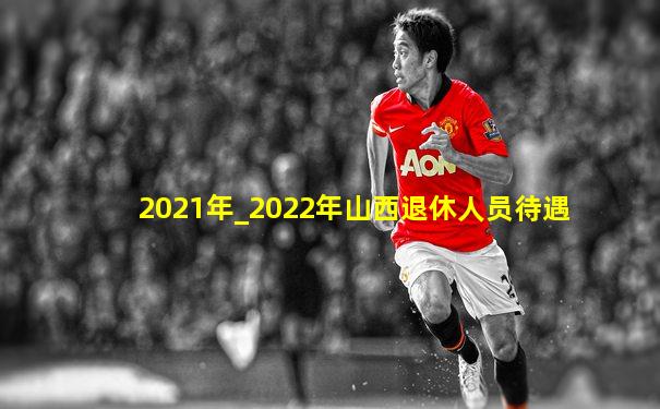 2021年_2022年山西退休人员待遇