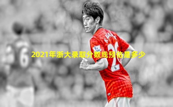 2021年浙大录取分数线预估是多少