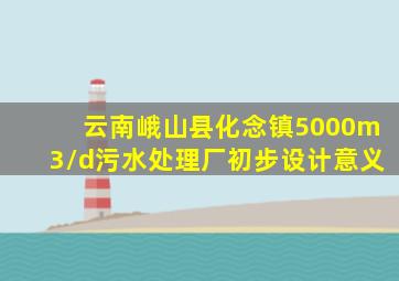 云南峨山县化念镇5000m3/d污水处理厂初步设计意义