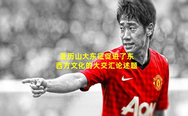 亚历山大东征促进了东西方文化的大交汇论述题