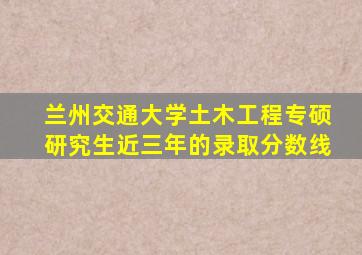 兰州交通大学土木工程专硕研究生近三年的录取分数线