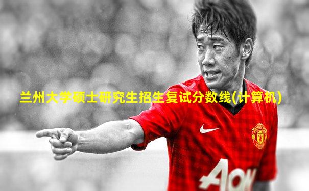 兰州大学硕士研究生招生复试分数线(计算机)
