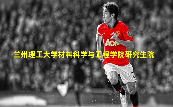 兰州理工大学材料科学与工程学院研究生院