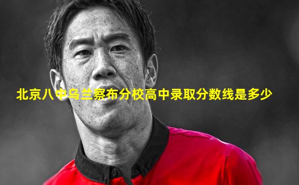 北京八中乌兰察布分校高中录取分数线是多少
