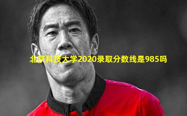 北京科技大学2020录取分数线是985吗