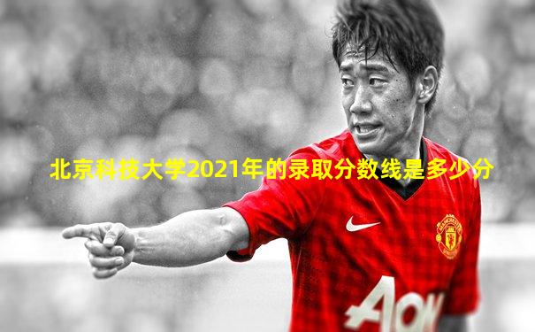 北京科技大学2021年的录取分数线是多少分