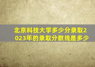 北京科技大学多少分录取2023年的录取分数线是多少