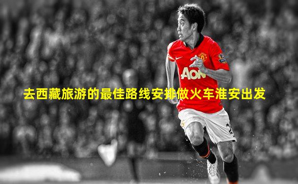去西藏旅游的最佳路线安排做火车淮安出发