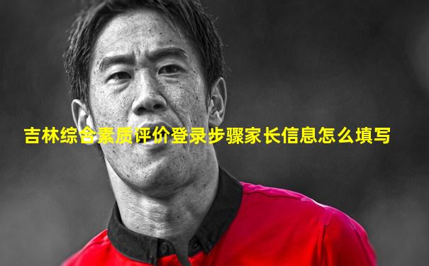 吉林综合素质评价登录步骤家长信息怎么填写