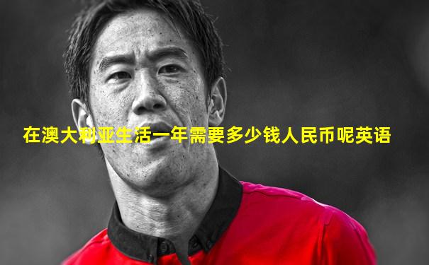 在澳大利亚生活一年需要多少钱人民币呢英语