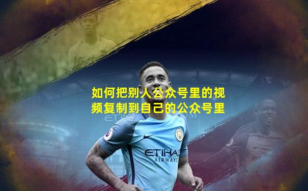 如何把别人公众号里的视频复制到自己的公众号里
