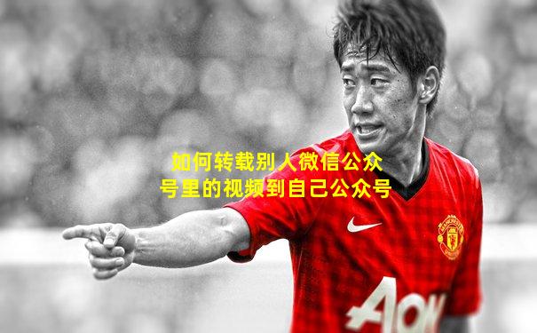 如何转载别人微信公众号里的视频到自己公众号