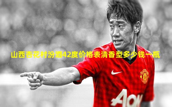 山西杏花村汾酒42度价格表清香型多少钱一瓶