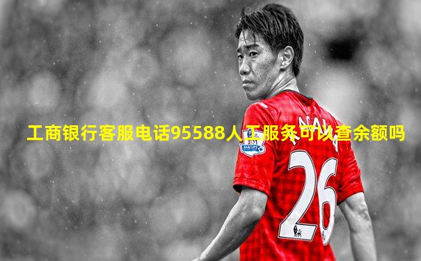 工商银行客服电话95588人工服务可以查余额吗