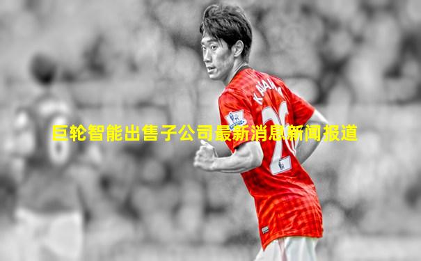 巨轮智能出售子公司最新消息新闻报道