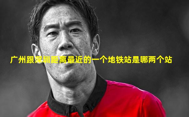 广州跟深圳距离最近的一个地铁站是哪两个站