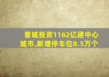 晋城投资1162亿建中心城市,新增停车位8.5万个