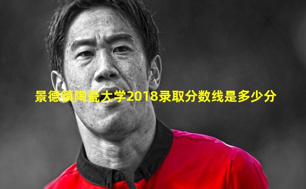 景德镇陶瓷大学2018录取分数线是多少分