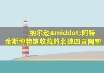 纳尔逊·阿特金斯博物馆收藏的北魏四灵陶塑