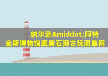 纳尔逊·阿特金斯博物馆藏唐石狮古玩图集网