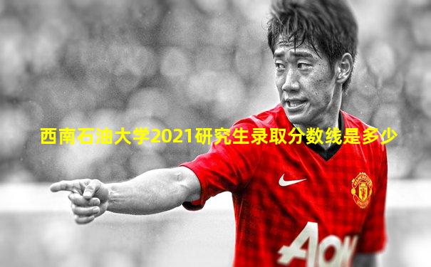 西南石油大学2021研究生录取分数线是多少