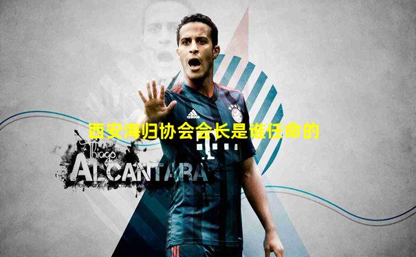 西安海归协会会长是谁任命的