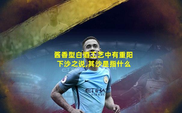 酱香型白酒工艺中有重阳下沙之说,其沙是指什么