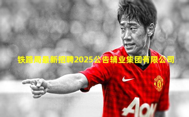 铁路局最新招聘2025公告辅业集团有限公司