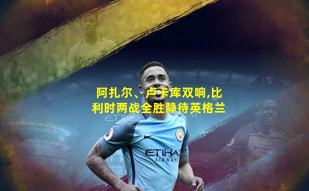 阿扎尔、卢卡库双响,比利时两战全胜静待英格兰